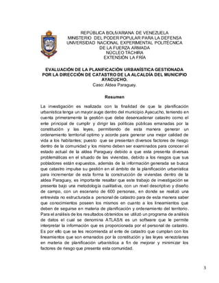 3
REPÚBLICA BOLIVARIANA DE VENEZUELA
MINISTERIO DEL PODER POPULAR PARA LA DEFENSA
UNIVERSIDAD NACIONAL EXPERIMENTAL POLITÉCNICA
DE LA FUERZA ARMADA
NÚCLEO TÁCHIRA
EXTENSIÓN LA FRÍA
EVALUACIÓN DE LA PLANIFICACIÓN URBANÍSTICA GESTIONADA
POR LA DIRECCIÓN DE CATASTRO DE LA ALCALDÍA DEL MUNICIPIO
AYACUCHO.
Caso: Aldea Paraguay.
Resumen
La investigación es realizada con la finalidad de que la planificación
urbanística tenga un mayor auge dentro del municipio Ayacucho, teniendo en
cuenta primeramente la gestión que debe desencadenar catastro como el
ente principal de cumplir y dirigir las políticas públicas emanadas por la
constitución y las leyes, permitiendo de esta manera generar un
ordenamiento territorial optimo y acorde para generar una mejor calidad de
vida a los habitantes; puesto que se presentan diversos factores de riesgo
dentro de la comunidad y los mismo deben ser examinados para conocer el
estado actual de la aldea Paraguay debido a que esta presenta diversas
problemáticas en el situado de las viviendas, debido a los riesgos que sus
pobladores están expuestos, además de la información generada se busca
que catastro impulse su gestión en el ámbito de la planificación urbanística
para incrementar de esta forma la construcción de viviendas dentro de la
aldea Paraguay, es importante resaltar que este trabajo de investigación se
presenta bajo una metodología cualitativa, con un nivel descriptivo y diseño
de campo, con un escenario de 600 personas, en donde se realizó una
entrevista no estructurada a personal de catastro para de esta manera saber
que conocimientos poseen los mismos en cuanto a los lineamientos que
deben de seguirse en materia de planificación y ordenamiento del territorio.
Para el análisis de los resultados obtenidos se utilizó un programa de análisis
de datos el cual se denomina ATLAS/ti es un software que le permite
interpretar la información que es proporcionada por el personal de catastro.
Es por ello que se les recomienda al ente de catastro que cumplan con los
lineamientos que son emanados por la constitución y las leyes venezolanas
en materia de planificación urbanística a fin de mejorar y minimizar los
factores de riesgo que presenta esta comunidad.
 