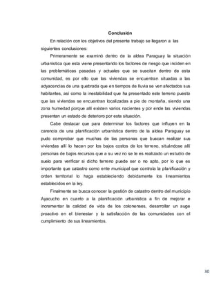 30
Conclusión
En relación con los objetivos del presente trabajo se llegaron a las
siguientes conclusiones:
Primeramente se examinó dentro de la aldea Paraguay la situación
urbanística que esta viene presentando los factores de riesgo que inciden en
las problemáticas pasadas y actuales que se suscitan dentro de esta
comunidad, es por ello que las viviendas se encuentran situadas a las
adyacencias de una quebrada que en tiempos de lluvia se ven afectados sus
habitantes, así como la inestabilidad que ha presentado este terreno puesto
que las viviendas se encuentran localizadas a pie de montaña, siendo una
zona humedad porque allí existen varios nacientes y por ende las viviendas
presentan un estado de deterioro por esta situación.
Cabe destacar que para determinar los factores que influyen en la
carencia de una planificación urbanística dentro de la aldea Paraguay se
pudo comprobar que muchas de las personas que buscan realizar sus
viviendas allí lo hacen por los bajos costos de los terreno, situándose allí
personas de bajos recursos que a su vez no se le es realizado un estudio de
suelo para verificar si dicho terreno puede ser o no apto, por lo que es
importante que catastro como ente municipal que controla la planificación y
orden territorial lo haga estableciendo debidamente los lineamientos
establecidos en la ley.
Finalmente se busca conocer la gestión de catastro dentro del municipio
Ayacucho en cuanto a la planificación urbanística a fin de mejorar e
incrementar la calidad de vida de los colonenses, desarrollar un auge
proactivo en el bienestar y la satisfacción de las comunidades con el
cumplimiento de sus lineamientos.
 