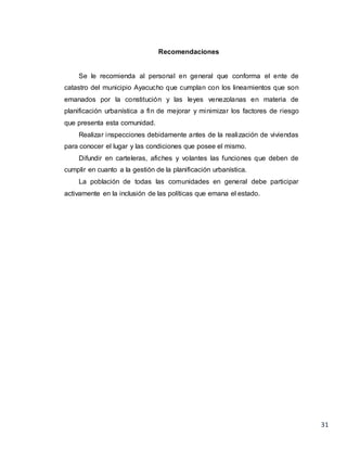 31
Recomendaciones
Se le recomienda al personal en general que conforma el ente de
catastro del municipio Ayacucho que cumplan con los lineamientos que son
emanados por la constitución y las leyes venezolanas en materia de
planificación urbanística a fin de mejorar y minimizar los factores de riesgo
que presenta esta comunidad.
Realizar inspecciones debidamente antes de la realización de viviendas
para conocer el lugar y las condiciones que posee el mismo.
Difundir en carteleras, afiches y volantes las funciones que deben de
cumplir en cuanto a la gestión de la planificación urbanística.
La población de todas las comunidades en general debe participar
activamente en la inclusión de las políticas que emana el estado.
 