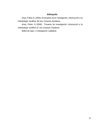 32
Bibliografía
Arias, Fidias G. (2004). El proyecto de la investigación. Introducción a la
metodología científica (4a ed.). Caracas .Episteme.
Arias, Fidias. G (2006). Proyecto de investigación: introducción a la
metodología científica (5° ed.) Caracas: Espíteme
Belkis de rojas ( ) investigación cualitativa
 