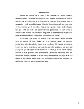 4
Introducción
Desde los inicios de la vida el ser humano ha tenido diversas
necesidades las cuales deben satisfacer para mejorar su calidad de vida, es
por ello que el hombre se ha enfocado en la creación de viviendas para su
resguardo y en la actualidad estas viviendas deben de cumplir con una serie
de lineamientos que le permitirán mejorar los aspectos medio ambientales a
los que está expuesto las construcciones generadas, es así como la
evolución del hombre y su medio de resguardo ha permitido que las políticas
públicas se vean inmiscuidas para la satisfacción del mismo.
En primer lugar antes de realizar cualquier infraestructura se debe
tener en cuenta el lugar donde se va a realizar, hacer los estudios
pertinentes, además catastro como ente regulador del impacto urbanístico
tienen que poner en práctica los lineamientos establecidos en las leyes del
país para que el ordenamiento territorial se efectué de la mejor manera
posible, lo que generara una planificación urbanística adecuada para los
habitantes en este caso de la aldea Paraguay del municipio Ayacucho, en
donde se manifiestan diversos factores de riesgo que ponen en peligro a sus
habitantes así como a sus bienes materiales.
 