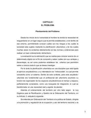 5
CAPITULO I
EL PROBLEMA
Planteamiento del Problema
Desde los inicios de la humanidad el hombre ha tenido la necesidad de
resguardarse en un lugar seguro que le permita establecerse y vivir dentro de
ese entorno, permitiéndole conocer cuáles son los riesgos a los cuales la
sociedad esta sujetos mediante la planificación urbanística y de los cuales
muchas veces no contamos debidamente con las normas y ordenanzas para
realizar un buen ordenamiento del territorio.
La evaluación es la estimación que se realiza para conocer acerca de un
determinado objeto con el fin de conocerlo y saber cuáles son sus ventajas y
desventajas, es así como podemos establecer los criterios que permitirán
saber a ciencia cierta lo que se desea investigar.
Por lo tanto la planificación urbanística es una disciplina que está ligada
al ejercicio arquitectónico y su interrelación es "indisociable", lo cual permite
concebirla como un sistema. Dentro de este contexto, para este arquitecto-
urbanista era fundamental que el profesional del urbanismo asumiera su
función de organizador de los espacios arquitectónicos en tiempo y espacio,
perfectamente conectados, como una búsqueda de integración, lo cual se
transformaba en una necesidad real y urgente de atender.
Además el ordenamiento del territorio por otro lado según la Ley
Orgánica para la Planificación y Gestión de la Ordenación del Territorio, en
su Artículo 2, estipula lo siguiente:
Se entiende por Ordenación del Territorio a la política de Estado, dirigida
a la promoción y regulación de la ocupación y uso del territorio nacional, a la
 