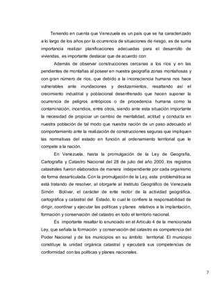 7
Teniendo en cuenta que Venezuela es un país que se ha caracterizado
a lo largo de los años por la ocurrencia de situaciones de riesgo, es de suma
importancia realizar planificaciones adecuadas para el desarrollo de
viviendas, es importante destacar que de acuerdo con:
Además de observar construcciones cercanas a los ríos y en las
pendientes de montañas al poseer en nuestra geografía zonas montañosas y
con gran número de ríos, que debido a la inconsciencia humana nos hace
vulnerables ante inundaciones y deslizamientos, resaltando así el
crecimiento industrial y poblacional desenfrenado que hacen suponer la
ocurrencia de peligros antrópicos o de procedencia humana como la
contaminación, incendios, entre otros, siendo ante esta situación importante
la necesidad de propiciar un cambio de mentalidad, actitud y conducta en
nuestra población de tal modo que nuestra nación de un paso adecuado al
comportamiento ante la realización de construcciones seguras que impliquen
las normativas del estado en función al ordenamiento territorial que le
compete a la nación.
En Venezuela, hasta la promulgación de la Ley de Geografía,
Cartografía y Catastro Nacional del 28 de julio del año 2000, los registros
catastrales fueron elaborados de manera independiente por cada organismo
de forma desarticulada. Con la promulgación de la Ley, esta problemática se
está tratando de resolver, al otorgarle al Instituto Geográfico de Venezuela
Simón Bolívar, el carácter de ente rector de la actividad geográfica,
cartográfica y catastral del Estado, lo cual le confiere la responsabilidad de
dirigir, coordinar y ejecutar las políticas y planes relativos a la implantación,
formación y conservación del catastro en todo el territorio nacional.
Es importante resaltar lo enunciado en el Artículo 4 de la mencionada
Ley, que señala la formación y conservación del catastro es competencia del
Poder Nacional y de los municipios en su ámbito territorial. El municipio
constituye la unidad orgánica catastral y ejecutará sus competencias de
conformidad con las políticas y planes nacionales.
 