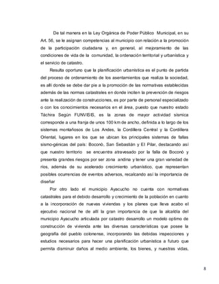 8
De tal manera en la Ley Orgánica de Poder Público Municipal, en su
Art. 56, se le asignan competencias al municipio con relación a la promoción
de la participación ciudadana y, en general, al mejoramiento de las
condiciones de vida de la comunidad, la ordenación territorial y urbanística y
el servicio de catastro.
Resulta oportuno que la planificación urbanística es el punto de partida
del proceso de ordenamiento de los asentamientos que realiza la sociedad,
es allí donde se debe dar pie a la promoción de las normativas establecidas
además de las normas catastrales en donde inciten la prevención de riesgos
ante la realización de construcciones, es por parte de personal especializado
o con los conocimientos necesarios en el área, puesto que nuestro estado
Táchira Según FUNVISIS, es la zonas de mayor actividad sísmica
corresponde a una franja de unos 100 km de ancho, definida a lo largo de los
sistemas montañosos de Los Andes, la Cordillera Central y la Cordillera
Oriental, lugares en los que se ubican los principales sistemas de fallas
sismo-génicas del país: Boconò, San Sebastián y El Pilar, destacando así
que nuestro territorio se encuentra atravesado por la falla de Boconò y
presenta grandes riesgos por ser zona andina y tener una gran variedad de
ríos, además de su acelerado crecimiento urbanístico, que representan
posibles ocurrencias de eventos adversos, recalcando así la importancia de
diseñar
Por otro lado el municipio Ayacucho no cuenta con normativas
catastrales para el debido desarrollo y crecimiento de la población en cuanto
a la incorporación de nuevas viviendas y los planes que lleva acabo el
ejecutivo nacional he de allí la gran importancia de que la alcaldía del
municipio Ayacucho articulada por catastro desarrollo un modelo optimo de
construcción de vivienda ante las diversas características que posee la
geografía del pueblo colonense, incorporando las debidas inspecciones y
estudios necesarios para hacer una planificación urbanística a futuro que
permita disminuir daños al medio ambiente, los bienes, y nuestras vidas,
 