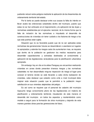 9
pudiendo reducir estos peligros mediante la aplicación de los lineamientos de
ordenamiento territorial del estado.
Por lo tanto se puede destacar entre sus causas la falta de interés en
llevar acabo las ordenanzas catastrales dentro del municipio, puesto que
estas no se han enfocado en el mejoramiento y la aplicación de las leyes y
normativas establecidas por el ejecutivo nacional, de la misma forma que la
falta de inclusión de las normativas a impulsado el desarrollo de
construcciones de viviendas sin tener cuidado a los factores de riesgo a los
que esta podrías estar sujeta.
Situación que no es favorable puesto que de no ser aplicadas estas
normativas las generaciones futuras se desarrollaran o asentaran en lugares
no apropiados y además los riesgos cada día aumentarían mas, se requiere
que dentro de la población se gestionen los medios necesarios para
desarrollar capacitaciones y activadas destinadas al conocimiento y
aplicación de las legislaciones venezolanas para la planificación urbanística
apropiada.
Sin embargo hoy en día en la aldea Paraguay se encuentran realizando
viviendas en zonas donde presentan diversos riesgos y las normativas
catastrales no han desarrollado ninguna inspección de riesgo al lugar para
conocer el terreno donde se está llevando a cabo dicha realización de
viviendas, cabe destacar que catastro como ente a nivel municipal debe
mejorar esta situación puesto que le permitirá a la población mayor
satisfacción en sus viviendas alejándolas del peligro.
Es así como se requiere que el personal de catastro del municipio
Ayacucho tenga conocimiento pleno de las legislaciones en materia de
planificación y ordenamiento territorial, impulsando de esta manera el
desarrollo del municipio en todos los aspectos y manteniéndolo como
modelo a seguir para la formación de otros municipios y dejando de esta
manera grandes obras para las generaciones de futuro.
 