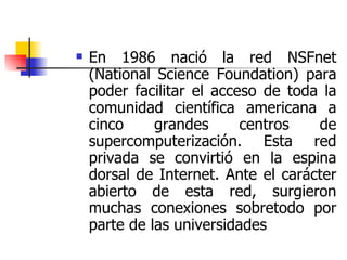 En 1986 nació la red NSFnet (National Science Foundation) para poder facilitar el acceso de toda la comunidad científica americana a cinco grandes centros de supercomputerización. Esta red privada se convirtió en la espina dorsal de Internet. Ante el carácter abierto de esta red, surgieron muchas conexiones sobretodo por parte de las universidades 