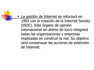 La gestión de Internet se reforzará en 1992 con la creación de la Internet Society (ISOC). Este órgano de opinión internacional sin ánimo de lucro integrará todas las organizaciones y empresas implicadas en construir la red. Su objetivo será consensuar las acciones de extensión de Internet. 