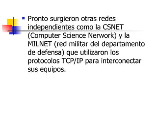 Pronto surgieron otras redes independientes como la CSNET (Computer Science Nerwork) y la MILNET (red militar del departamento de defensa) que utilizaron los protocolos TCP/IP para interconectar sus equipos. 