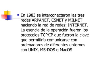 En 1983 se interconectaron las tres redes ARPANET, CSNET y MILNET naciendo la red de redes: INTERNET. La esencia de la operación fueron los protocolos TCP/IP que fueron la clave que permitiría comunicarse con ordenadores de diferentes entornos con UNIX, MS-DOS o MacOS 