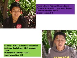Nombre: BernieRodman Herrera SajquiFecha de Nacimiento:   1 3 de mayo de 1994 Dirección: Terminal zona 5 Grado y sección: C-3 Nombre:   Milton Omar Rivas HernándezFecha de Nacimiento: 12 de mayo de 1996Dirección: Cambote zona 11Grado y sección:   C-3