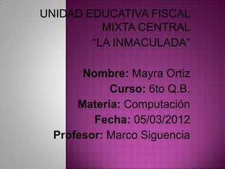 UNIDAD EDUCATIVA FISCAL
          MIXTA CENTRAL
        “LA INMACULADA”

       Nombre: Mayra Ortiz
            Curso: 6to Q.B.
      Materia: Computación
         Fecha: 05/03/2012
  Profesor: Marco Siguencia
 