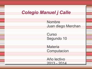Colegio Manuel j Calle
Nombre
Juan diego Merchan
Curso
Segundo 10
Materia
Computacion
Año lectivo
2013 - 2014

 