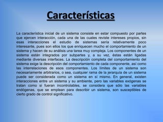 Características
La característica inicial de un sistema consiste en estar compuesto por partes
que ejercen interacción, cada una de las cuales reviste intereses propios, sin
esas interacciones el estudio de sistemas sería relativamente poco
interesante, pues son ellos los que enriquecen mucho el comportamiento de un
sistema y hacen de su análisis una tarea muy compleja. Los componentes de un
sistema están integrados por subpartes y, a su vez, éstas están ligadas
mediante diversas interfaces. La descripción completa del comportamiento del
sistema exige la descripción del comportamiento de cada componente, así como
las interrelaciones de esos componentes. Los límites de un sistema son
necesariamente arbitrarios, o sea, cualquier rama de la jerarquía de un sistema
puede ser considerada como un sistema en sí mismo. En general, existen
interacciones entre un sistema y su ambiente, pero las variables exógenas se
tratan como si fueran incontrolables, se considera que sólo las variables
endógenas, que se emplean para describir un sistema, son susceptibles de
cierto grado de control significativo.
 