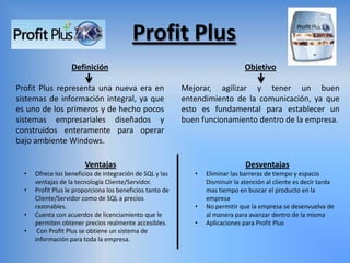 Profit Plus
Definición
Profit Plus representa una nueva era en
sistemas de información integral, ya que
es uno de los primeros y de hecho pocos
sistemas empresariales diseñados y
construidos enteramente para operar
bajo ambiente Windows.
Objetivo
Mejorar, agilizar y tener un buen
entendimiento de la comunicación, ya que
esto es fundamental para establecer un
buen funcionamiento dentro de la empresa.
Ventajas
• Ofrece los beneficios de integración de SQL y las
ventajas de la tecnología Cliente/Servidor.
• Profit Plus le proporciona los beneficios tanto de
Cliente/Servidor como de SQL a precios
razonables.
• Cuenta con acuerdos de licenciamiento que le
permiten obtener precios realmente accesibles.
• Con Profit Plus se obtiene un sistema de
información para toda la empresa.
Desventajas
• Eliminar las barreras de tiempo y espacio
Disminuir la atención al cliente es decir tarda
mas tiempo en buscar el producto en la
empresa
• No permitir que la empresa se desenvuelva de
al manera para avanzar dentro de la misma
• Aplicaciones para Profit Plus
 