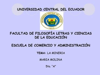 UNIVERSIDAD CENTRAL DEL ECUADOR




FACULTAD DE FILOSOFÍA LETRAS Y CIENCIAS
            DE LA EDUCACIÓN

ESCUELA DE COMERCIO Y ADMINISTRACIÓN

            TEMA: LA MINERIA

              MARIA MOLINA

                 5to. “A”
 