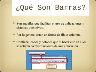 ¿QQuuéé SSoonn BBaarrrraass?? 
Son aquellas que facilitan el uso de aplicaciones y 
sistemas operativos. 
Por lo general están en forma de fila o columna. 
Contiene iconos y botones que al hacer clic en ellos 
se activan ciertas funciones de una aplicación 
 