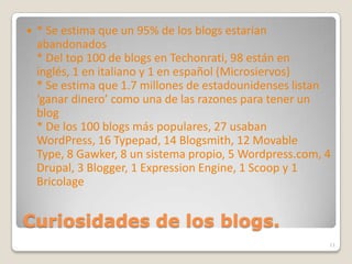Curiosidades de los blogs.* Se estima que un 95% de los blogs estarían abandonados * Del top 100 de blogs en Techonrati, 98 están en inglés, 1 en italiano y 1 en español (Microsiervos) * Se estima que 1.7 millones de estadounidenses listan ‘ganar dinero’ como una de las razones para tener un blog * De los 100 blogs más populares, 27 usaban WordPress, 16 Typepad, 14 Blogsmith, 12 MovableType, 8 Gawker, 8 un sistema propio, 5 Wordpress.com, 4 Drupal, 3 Blogger, 1 ExpressionEngine, 1 Scoop y 1 Bricolage11