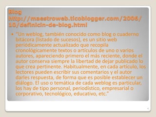 Blog http://maestroweb.ticoblogger.com/2006/10/definicin-de-blog.html“Un weblog, también conocido como blog o cuaderno bitácora (listado de sucesos), es un sitio web periódicamente actualizado que recopila cronológicamente textos o artículos de uno o varios autores, apareciendo primero el más reciente, donde el autor conserva siempre la libertad de dejar publicado lo que crea pertinente. Habitualmente, en cada artículo, los lectores pueden escribir sus comentarios y el autor darles respuesta, de forma que es posible establecer un diálogo. El uso o temática de cada weblog es particular, los hay de tipo personal, periodístico, empresarial o corporativo, tecnológico, educativo, etc.”4