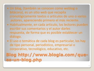 Blog http://www.blogia.com/que-es-un-blog.phpUn blog, (también se conocen como weblog o bitácora), es un sitio web que recopila cronológicamente textos o artículos de uno o varios .autores, apareciendo primero el más reciente.Habitualmente, en cada artículo, los lectores pueden escribir sus comentarios y el autor darles respuesta, de forma que es posible establecer un diálogo.El uso o temática de cada blog es particular, los hay de tipo personal, periodístico, empresarial o corporativo, tecnológico, educativo, etc.5