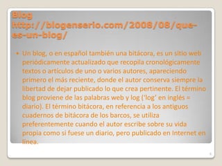 Blog http://blogenserio.com/2008/08/que-es-un-blog/Un blog, o en español también una bitácora, es un sitio web periódicamente actualizado que recopila cronológicamente textos o artículos de uno o varios autores, apareciendo primero el más reciente, donde el autor conserva siempre la libertad de dejar publicado lo que crea pertinente. El término blog proviene de las palabras web y log (‘log’ en inglés = diario). El término bitácora, en referencia a los antiguos cuadernos de bitácora de los barcos, se utiliza preferentemente cuando el autor escribe sobre su vida propia como si fuese un diario, pero publicado en Internet en línea.6