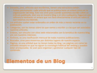 Elementos de un BlogEntradas, post, artículos que escribirnos, tienen una estructura común. Enlace permanente: cada artículo que se publica tiene un enlace único en la organización del blog. Esto nos sirve para cuando queremos escribir sobre un artículo publicado, bien sea en nuestro blog o en otro cualquiera, hagamos una referencia mediante un enlace que nos lleva directamente al artículo sobre el que estamos escribiendo.Los artículos suelen estar ordenados en orden de más a menos reciente en su publicación.Categorías, son los temas sobre los que vamos a escribir y a las que van asociados nuestros artículos.Enlaces, son vínculos con sitios web relacionados con la temática de nuestra blog y/o con nuestros intereses.Archivos, es una clasificación mensual de todas nuestras publicaciones.Buscador, sirve para movernos por distintos lugares de nuestro espacio.Páginas, es una utilidad que no tienen todas las blog. Las páginas son como las entradas excepto en que no siguen la cronología habitual del weblog y pueden estar jerarquizadas. Se usan para organizar y gestionar cualquier tipo de contenido.8