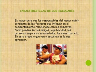 CARACTERISTICAS DE LOS ESCOLARES


Es importante que los responsables del menor estén
consiente de los factores que influyen en el
comportamiento relacionado con los alimentos.
Como pueden ser los amigos, la publicidad, las
personas mayores a su alrededor, los maestros, etc.
En esta etapa lo que ven y escuchan es lo que
aprenden.
 