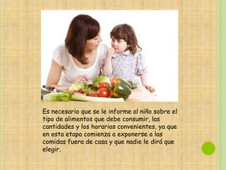 Es necesario que se le informe al niño sobre el
tipo de alimentos que debe consumir, las
cantidades y los horarios convenientes, ya que
en esta etapa comienza a exponerse a las
comidas fuera de casa y que nadie le dirá que
elegir.
 