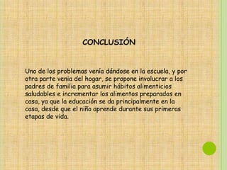 CONCLUSIÓN


Uno de los problemas venía dándose en la escuela, y por
otra parte venia del hogar, se propone involucrar a los
padres de familia para asumir hábitos alimenticios
saludables e incrementar los alimentos preparados en
casa, ya que la educación se da principalmente en la
casa, desde que el niño aprende durante sus primeras
etapas de vida.
 