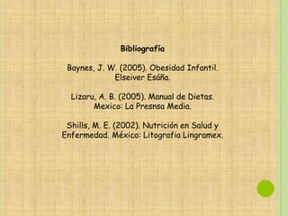 Bibliografía

 Baynes, J. W. (2005). Obesidad Infantil.
             Elseiver Esáña.

  Lizaru, A. B. (2005). Manual de Dietas.
        Mexico: La Presnsa Media.

 Shills, M. E. (2002). Nutrición en Salud y
Enfermedad. México: Litografia Lingramex.
 