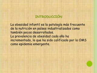 INTRODUCCIÓN

La obesidad infantil es la patología más frecuente
de la nutrición en países industrializados como
también pocos desarrollados.
La prevalencia de obesidad cada año ha
incrementado, lo que ha sido calificado por la OMS
como epidemia emergente.
 