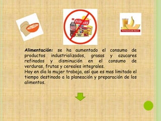 Alimentación: se ha aumentado el consumo de
productos industrializados, grasas y azucares
refinados y disminución en el consumo de
verduras, frutas y cereales integrales.
Hoy en día la mujer trabaja, así que es mas limitado el
tiempo destinado a la planeación y preparación de los
alimentos.
 