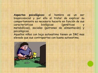 Aspectos psicológicos: el hombre es un ser
biopsicosocial y por ello al tratar de explicar su
comportamiento es necesario hacerlo en función de sus
características      biológicas      (genéticas     y
metabólicas), sociales (patrones de alimentación) y
psicológicos.
Aquellos niños con baja autoestima tienen un IMC mas
elevado que sus contrapartes con buena autoestima.
 