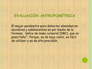 EVALUACIÓN ANTROPOMÉTRICA

El mejor parámetro para detectar obesidad en
escolares y adolescentes es por medio de la
formula, índice de masa corporal (IMC), que es
peso/talla². Porque, es de bajo costo, es fácil
de utilizar y es de alta precisión.
 