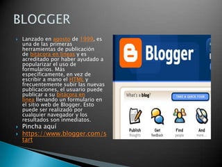 Lanzado en agosto de 1999, es una de las primeras herramientas de publicación de bitácora en líneas y es acreditado por haber ayudado a popularizar el uso de formularios. Más específicamente, en vez de escribir a mano el HTML y frecuentemente subir las nuevas publicaciones, el usuario puede publicar a su bitácora en línea llenando un formulario en el sitio web de Blogger. Esto puede ser realizado por cualquier navegador y los resultados son inmediatos.Pincha aquíhttps://www.blogger.com/startBLOGGER