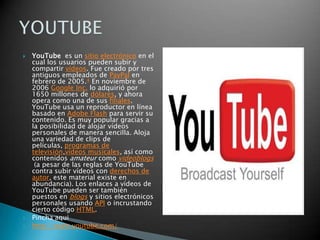 YouTube  es un sitio electrónico en el cual los usuarios pueden subir y compartir vídeos. Fue creado por tres antiguos empleados de PayPal en febrero de 2005.4 En noviembre de 2006 Google Inc. lo adquirió por 1650 millones de dólares, y ahora opera como una de sus filiales. YouTube usa un reproductor en línea basado en Adobe Flash para servir su contenido. Es muy popular gracias a la posibilidad de alojar vídeos personales de manera sencilla. Aloja una variedad de clips de películas, programas de televisión,vídeos musicales, así como contenidos amateur como videoblogs (a pesar de las reglas de YouTube contra subir vídeos con derechos de autor, este material existe en abundancia). Los enlaces a vídeos de YouTube pueden ser también puestos en blogs y sitios electrónicos personales usando API o incrustando cierto código HTML.Pincha aquihttp://www.youtube.com/YOUTUBE
