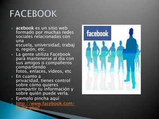 acebook es un sitio web formado por muchas redes sociales relacionadas con una escuela, universidad, trabajo, región, etc.La gente utiliza Facebook para mantenerse al día con sus amigos o compañeros compartiendo fotos, enlaces, vídeos, etcEn cuanto a privacidad, tienes control sobre cómo quieres compartir tu información y sobre quién puede verla.Ejemplo pincha aquíhttp://www.facebook.com/home.php?FACEBOOK