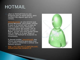 ¿Que es Hotmail? Esta es una pregunta que se hacen pocos, pero siempre hay alguien que no lo conoce.Hotmail correo es una servicio que presta Microsoft, para poder simular lo que es el correo real. La idea de esto es poder enviar mensajes a cualquier parte del mundo, con la gran diferencia del tiempo en que llegan, ya que una carta puede tardar días en llegar (si es que llega) en cambio con Hotmail la recepción es instantánea.Si desean probar, Internetizado nos ofrece una pequeña guia para crear una cuenta y comenzar a utilizar este famoso servicio.http://sn115w.snt115.mail.live.com/default.aspx?wa=wsignin1.0HOTMAIL