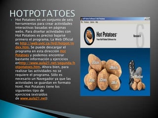 Hot Potatoes en un conjunto de seis herramientas para crear actividades interactivas basadas en páginas webs. Para diseñar actividades con Hot Potatoes es preciso bajarse primero el programa. La Web Oficial es http://web.uvic.ca/hrd/hotpot/index.htm. Se puede descargar el programa en esta dirección Hot Potatoes y podemos encontrar bastante información y ejercicios enhttp://www.aula21.net/segunda/hotpotatoes.htm. Ahora bien, para realizar las actividades no se requiere el programa. Sólo es necesario un Navegador ya que las actividades se guardan en formato html. Hot Potatoes tiene los siguientes tipo de ejercicios (extraídos de www.aula21.net):HOTPOTATOES