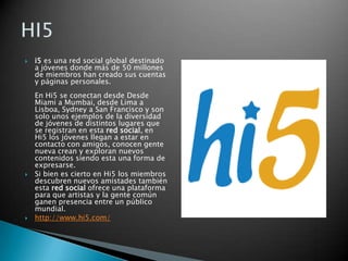 i5 es una red social global destinado a jóvenes donde más de 50 millones de miembros han creado sus cuentas y páginas personales.En Hi5 se conectan desde Desde Miami a Mumbai, desde Lima a Lisboa, Sydney a San Francisco y son solo unos ejemplos de la diversidad de jóvenes de distintos lugares que se registran en esta red social, en Hi5 los jóvenes llegan a estar en contacto con amigos, conocen gente nueva crean y exploran nuevos contenidos siendo esta una forma de expresarse.Si bien es cierto en Hi5 los miembros descubren nuevos amistades también esta red social ofrece una plataforma para que artistas y la gente común ganen presencia entre un público mundial. http://www.hi5.com/HI5