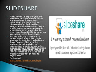 Slideshare es un espacio gratuito donde los usuarios pueden enviar presentaciones Powerpoint u OpenOffice, que luego quedan almacenadas en formato Flash para ser visualizadas online. Es una opción interesante para compartir presentaciones en la red. Admite archivos de hasta 20 Mb de peso, sin transiciones entre diapositivas.Una vez subida y procesada, las convierte en formato flash, ya la tenemos disponible a través de una dirección web pública, no hay opciones de privacidad, y la podemos ver a través de esa Url en tamaño normal o completo. También nos permite compartirla a través de correo electrónico o meterlo con su propio reproductor en nuestra página web.Pincha aquíhttp://www.slideshare.net/loginSLIDESHARE