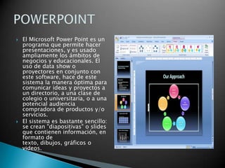 El Microsoft Power Point es un programa que permite hacer presentaciones, y es usado ampliamente los ámbitos de negocios y educacionales. El uso de data show o proyectores en conjunto con este software, hace de este sistema la manera óptima para comunicar ideas y proyectos a un directorio, a una clase de colegio o universitaria, o a una potencial audiencia compradora de productos y/o servicios.El sistema es bastante sencillo: se crean "diapositivas" o slides que contienen información, en formato de texto, dibujos, gráficos o videos.POWERPOINT