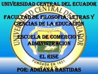 UNIVERSIDAD CENTRAL DEL ECUADOR

FACULTAD DE FILOSOFIA, LETRAS Y
   CIENCIAS DE LA EDUCACIÓN

     ESCUELA DE COMERCIO Y
        ADMINISTRACION

            EL RISE

     POR: ADRIANA BASTIDAS
 