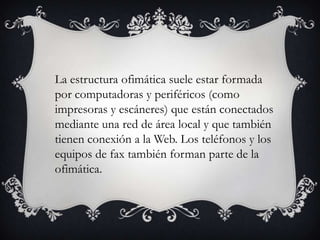La estructura ofimática suele estar formada
por computadoras y periféricos (como
impresoras y escáneres) que están conectados
mediante una red de área local y que también
tienen conexión a la Web. Los teléfonos y los
equipos de fax también forman parte de la
ofimática.

 