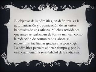 El objetivo de la ofimática, en definitiva, es la
automatización y optimización de las tareas
habituales de una oficina. Muchas actividades
que antes se realizaban de forma manual, como
la redacción de comunicados, ahora se
encuentran facilitadas gracias a la tecnología.
La ofimática permite ahorrar tiempo y, por lo
tanto, aumentar la rentabilidad de las oficinas.

 