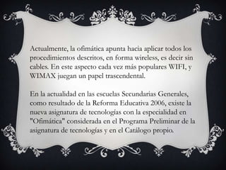 Actualmente, la ofimática apunta hacia aplicar todos los
procedimientos descritos, en forma wireless, es decir sin
cables. En este aspecto cada vez más populares WIFI, y
WIMAX juegan un papel trascendental.
En la actualidad en las escuelas Secundarias Generales,
como resultado de la Reforma Educativa 2006, existe la
nueva asignatura de tecnologías con la especialidad en
"Ofimática" considerada en el Programa Preliminar de la
asignatura de tecnologías y en el Catálogo propio.

 