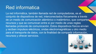 Red informatica 
La red informática, también llamada red de computadoras, es el 
conjunto de dispositivos de red, interconectados físicamente a través 
de un medio de comunicación alámbrico o inalámbrico, que comparten 
recursos y que se comunican entre sí por medio de unas reglas 
llamadas protocolo de comunicación. Estos dispositivos físicos envían 
y reciben impulsos eléctricos, ondas electromagnéticas u otro medio 
para el transporte de datos, con la finalidad de compartir información, 
recursos y ofrecer servicios. 
 