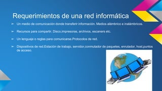 Requerimientos de una red informática 
➢ Un medio de comunicación donde transferir información. Medios alámbrico e inalámbricos. 
➢ Recursos para compartir. Disco,impresoras, archivos, escaners etc. 
➢ Un lenguaje o reglas para comunicarse.Protocolos de red. 
➢ Dispositivos de red.Estación de trabajo, servidor,conmutador de paquetes, enrutador, host,puntos 
de acceso. 
 