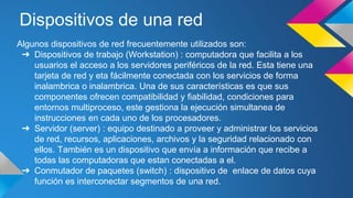 Dispositivos de una red 
Algunos dispositivos de red frecuentemente utilizados son: 
➔ Dispositivos de trabajo (Workstation) : computadora que facilita a los 
usuarios el acceso a los servidores periféricos de la red. Esta tiene una 
tarjeta de red y eta fácilmente conectada con los servicios de forma 
inalambrica o inalambrica. Una de sus características es que sus 
componentes ofrecen compatibilidad y fiabilidad, condiciones para 
entornos multiproceso, este gestiona la ejecución simultanea de 
instrucciones en cada uno de los procesadores. 
➔ Servidor (server) : equipo destinado a proveer y administrar los servicios 
de red, recursos, aplicaciones, archivos y la seguridad relacionado con 
ellos. También es un dispositivo que envía a información que recibe a 
todas las computadoras que estan conectadas a el. 
➔ Conmutador de paquetes (switch) : dispositivo de enlace de datos cuya 
función es interconectar segmentos de una red. 
 