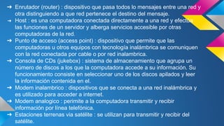 ➔ Enrutador (router) : dispositivo que pasa todos lo mensajes entre una red y 
otra distinguiendo a que red pertenece el destino del mensaje. 
➔ Host : es una computadora conectada directamente a una red y efectúa 
las funciones de un servidor y alberga servicios accesible por otras 
computadoras de la red. 
➔ Punto de acceso (access point) : dispositivo que permite que las 
computadoras u otros equipos con tecnología inalámbrica se comuniquen 
con la red conectada por cable o por red inalambrica. 
➔ Consola de CDs (jukebox) : sistema de almacenamiento que agrupa un 
número de discos a los que la computadora accede a su información. Su 
funcionamiento consiste en seleccionar uno de los discos apilados y leer 
la información contenida en el. 
➔ Modem inalambrico : dispositivos que se conecta a una red inalámbrica y 
es utilizado para acceder a internet. 
➔ Modem analogico : perimite a la computadora transmitir y recibir 
información por línea telefónica. 
➔ Estaciones terrenas via satélite : se utilizan para transmitir y recibir del 
satélite. 
 
