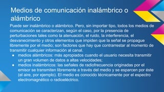 Medios de comunicación inalámbrico o 
alámbrico 
Puede ser inalámbrico o alámbrico. Pero, sin importar tipo, todos los medios de 
comunicación se caracterizan, según el caso, por la presencia de 
perturbaciones tales como la atenuación, el ruido, la interferencia, el 
desvanecimiento y otros elementos que impiden que la señal se propague 
libremente por el medio; son factores que hay que contrarrestar al momento de 
transmitir cualquier información al canal. 
● medios alámbricos: más apropiados cuando el usuario necesita transmitir 
un gran volumen de datos a altas velocidades; 
● medios inalámbricos: las señales de radiofrecuencia originadas por el 
emisor se transmiten libremente a través del medio y se esparcen por éste 
(el aire, por ejemplo). El medio es conocido técnicamente por el espectro 
electromagnético o radioeléctrico. 
 